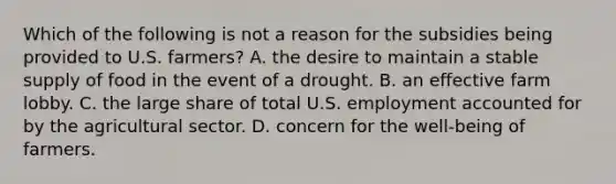 Which of the following is not a reason for the subsidies being provided to U.S. farmers? A. the desire to maintain a stable supply of food in the event of a drought. B. an effective farm lobby. C. the large share of total U.S. employment accounted for by the agricultural sector. D. concern for the well-being of farmers.