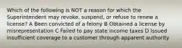 Which of the following is NOT a reason for which the Superintendent may revoke, suspend, or refuse to renew a license? A Been convicted of a felony B Obtained a license by misrepresentation C Failed to pay state income taxes D Issued insufficient coverage to a customer through apparent authority