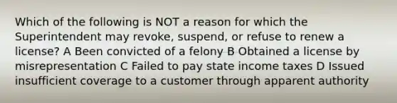 Which of the following is NOT a reason for which the Superintendent may revoke, suspend, or refuse to renew a license? A Been convicted of a felony B Obtained a license by misrepresentation C Failed to pay state income taxes D Issued insufficient coverage to a customer through apparent authority