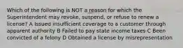 Which of the following is NOT a reason for which the Superintendent may revoke, suspend, or refuse to renew a license? A Issued insufficient coverage to a customer through apparent authority B Failed to pay state income taxes C Been convicted of a felony D Obtained a license by misrepresentation