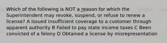 Which of the following is NOT a reason for which the Superintendent may revoke, suspend, or refuse to renew a license? A Issued insufficient coverage to a customer through apparent authority B Failed to pay state income taxes C Been convicted of a felony D Obtained a license by misrepresentation