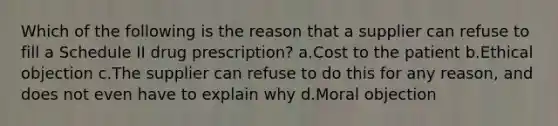 Which of the following is the reason that a supplier can refuse to fill a Schedule II drug prescription? a.Cost to the patient b.Ethical objection c.The supplier can refuse to do this for any reason, and does not even have to explain why d.Moral objection