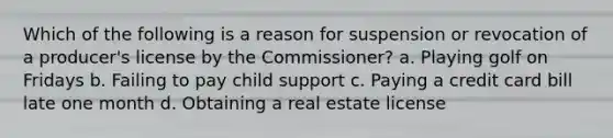 Which of the following is a reason for suspension or revocation of a producer's license by the Commissioner? a. Playing golf on Fridays b. Failing to pay child support c. Paying a credit card bill late one month d. Obtaining a real estate license