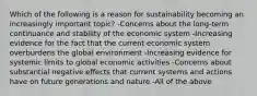 Which of the following is a reason for sustainability becoming an increasingly important topic? -Concerns about the long-term continuance and stability of the economic system -Increasing evidence for the fact that the current economic system overburdens the global environment -Increasing evidence for systemic limits to global economic activities -Concerns about substantial negative effects that current systems and actions have on future generations and nature -All of the above