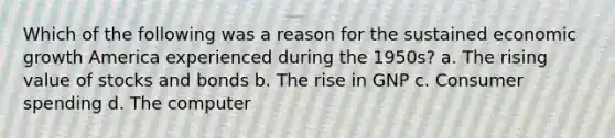 Which of the following was a reason for the sustained economic growth America experienced during the 1950s? a. The rising value of stocks and bonds b. The rise in GNP c. Consumer spending d. The computer