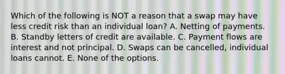 Which of the following is NOT a reason that a swap may have less credit risk than an individual loan? A. Netting of payments. B. Standby letters of credit are available. C. Payment flows are interest and not principal. D. Swaps can be cancelled, individual loans cannot. E. None of the options.