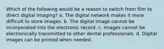 Which of the following would be a reason to switch from film to direct digital imaging? a. The digital network makes it more difficult to store images. b. The digital image cannot be incorporated into the electronic record. c. Images cannot be electronically transmitted to other dental professionals. d. Digital images can be printed when needed.