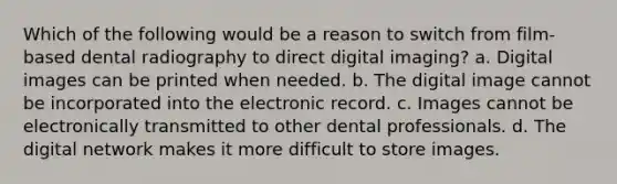 Which of the following would be a reason to switch from film-based dental radiography to direct digital imaging? a. Digital images can be printed when needed. b. The digital image cannot be incorporated into the electronic record. c. Images cannot be electronically transmitted to other dental professionals. d. The digital network makes it more difficult to store images.