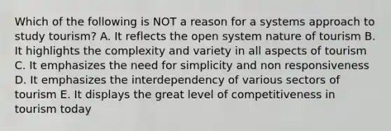 Which of the following is NOT a reason for a systems approach to study tourism? A. It reflects the open system nature of tourism B. It highlights the complexity and variety in all aspects of tourism C. It emphasizes the need for simplicity and non responsiveness D. It emphasizes the interdependency of various sectors of tourism E. It displays the great level of competitiveness in tourism today