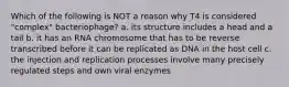 Which of the following is NOT a reason why T4 is considered "complex" bacteriophage? a. its structure includes a head and a tail b. it has an RNA chromosome that has to be reverse transcribed before it can be replicated as DNA in the host cell c. the injection and replication processes involve many precisely regulated steps and own viral enzymes