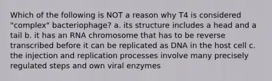 Which of the following is NOT a reason why T4 is considered "complex" bacteriophage? a. its structure includes a head and a tail b. it has an RNA chromosome that has to be reverse transcribed before it can be replicated as DNA in the host cell c. the injection and replication processes involve many precisely regulated steps and own viral enzymes