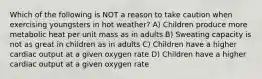 Which of the following is NOT a reason to take caution when exercising youngsters in hot weather? A) Children produce more metabolic heat per unit mass as in adults B) Sweating capacity is not as great in children as in adults C) Children have a higher cardiac output at a given oxygen rate D) Children have a higher cardiac output at a given oxygen rate