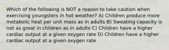 Which of the following is NOT a reason to take caution when exercising youngsters in hot weather? A) Children produce more metabolic heat per unit mass as in adults B) Sweating capacity is not as great in children as in adults C) Children have a higher cardiac output at a given oxygen rate D) Children have a higher cardiac output at a given oxygen rate