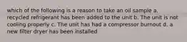 which of the following is a reason to take an oil sample a. recycled refrigerant has been added to the unit b. The unit is not cooling properly c. The unit has had a compressor burnout d. a new filter dryer has been installed