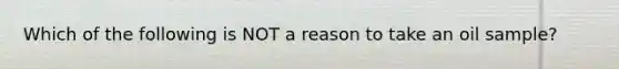 Which of the following is NOT a reason to take an oil sample?