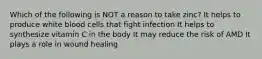Which of the following is NOT a reason to take zinc? It helps to produce white blood cells that fight infection It helps to synthesize vitamin C in the body It may reduce the risk of AMD It plays a role in wound healing