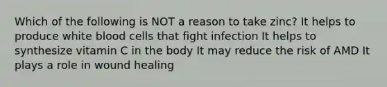 Which of the following is NOT a reason to take zinc? It helps to produce white blood cells that fight infection It helps to synthesize vitamin C in the body It may reduce the risk of AMD It plays a role in wound healing