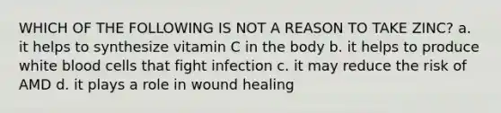 WHICH OF THE FOLLOWING IS NOT A REASON TO TAKE ZINC? a. it helps to synthesize vitamin C in the body b. it helps to produce <a href='https://www.questionai.com/knowledge/k0nHNmiQ5C-white-blood-cells' class='anchor-knowledge'>white blood cells</a> that fight infection c. it may reduce the risk of AMD d. it plays a role in wound healing