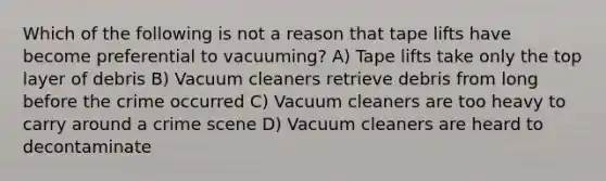 Which of the following is not a reason that tape lifts have become preferential to vacuuming? A) Tape lifts take only the top layer of debris B) Vacuum cleaners retrieve debris from long before the crime occurred C) Vacuum cleaners are too heavy to carry around a crime scene D) Vacuum cleaners are heard to decontaminate