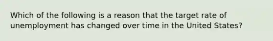 Which of the following is a reason that the target rate of unemployment has changed over time in the United States?