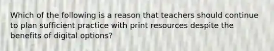 Which of the following is a reason that teachers should continue to plan sufficient practice with print resources despite the benefits of digital options?