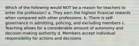 Which of the following would NOT be a reason for teachers to enter the profession? a. They earn the highest financial rewards when compared with other professions. b. There is self-governance in admitting, policing, and excluding members c. Teaching allows for a considerable amount of autonomy and decision-making authority d. Members accept individual responsibility for actions and decisions