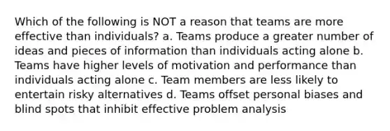 Which of the following is NOT a reason that teams are more effective than individuals? a. Teams produce a greater number of ideas and pieces of information than individuals acting alone b. Teams have higher levels of motivation and performance than individuals acting alone c. Team members are less likely to entertain risky alternatives d. Teams offset personal biases and blind spots that inhibit effective problem analysis