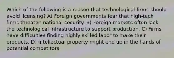 Which of the following is a reason that technological firms should avoid licensing? A) Foreign governments fear that high-tech firms threaten national security. B) Foreign markets often lack the technological infrastructure to support production. C) Firms have difficulties finding highly skilled labor to make their products. D) Intellectual property might end up in the hands of potential competitors.