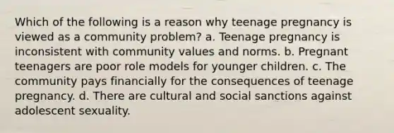 Which of the following is a reason why teenage pregnancy is viewed as a community problem? a. Teenage pregnancy is inconsistent with community values and norms. b. Pregnant teenagers are poor role models for younger children. c. The community pays financially for the consequences of teenage pregnancy. d. There are cultural and social sanctions against adolescent sexuality.