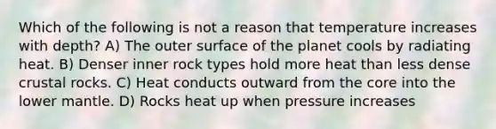 Which of the following is not a reason that temperature increases with depth? A) The outer surface of the planet cools by radiating heat. B) Denser inner rock types hold more heat than less dense crustal rocks. C) Heat conducts outward from the core into the lower mantle. D) Rocks heat up when pressure increases