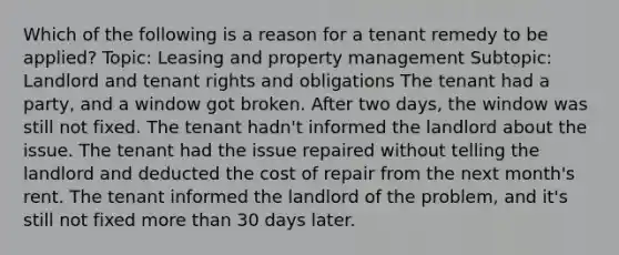 Which of the following is a reason for a tenant remedy to be applied? Topic: Leasing and property management Subtopic: Landlord and tenant rights and obligations The tenant had a party, and a window got broken. After two days, the window was still not fixed. The tenant hadn't informed the landlord about the issue. The tenant had the issue repaired without telling the landlord and deducted the cost of repair from the next month's rent. The tenant informed the landlord of the problem, and it's still not fixed more than 30 days later.