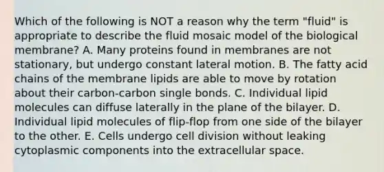 Which of the following is NOT a reason why the term "fluid" is appropriate to describe the fluid mosaic model of the biological membrane? A. Many proteins found in membranes are not stationary, but undergo constant lateral motion. B. The fatty acid chains of the membrane lipids are able to move by rotation about their carbon-carbon single bonds. C. Individual lipid molecules can diffuse laterally in the plane of the bilayer. D. Individual lipid molecules of flip-flop from one side of the bilayer to the other. E. Cells undergo cell division without leaking cytoplasmic components into the extracellular space.