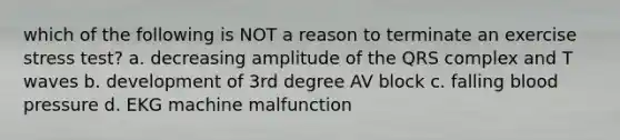 which of the following is NOT a reason to terminate an exercise stress test? a. decreasing amplitude of the QRS complex and T waves b. development of 3rd degree AV block c. falling blood pressure d. EKG machine malfunction