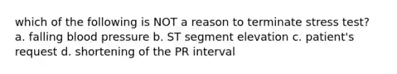 which of the following is NOT a reason to terminate stress test? a. falling blood pressure b. ST segment elevation c. patient's request d. shortening of the PR interval