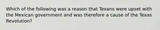 Which of the following was a reason that Texans were upset with the Mexican government and was therefore a cause of the Texas Revolution?