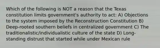 Which of the following is NOT a reason that the Texas constitution limits government's authority to act: A) Objections to the system imposed by the Reconstruction Constitution B) Deep-rooted southern beliefs in centralized government C) The traditionalistic/individualistic culture of the state D) Long-standing distrust that started while under Mexican rule