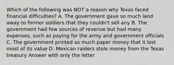 Which of the following was NOT a reason why Texas faced financial difficulties? A. The government gave so much land away to former soldiers that they couldn't sell any B. The government had few sources of revenue but had many expenses, such as paying for the army and government officials C. The government printed so much paper money that it lost most of its value D. Mexican raiders stole money from the Texas treasury Answer with only the letter