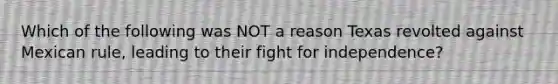 Which of the following was NOT a reason Texas revolted against Mexican rule, leading to their fight for independence?