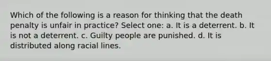 Which of the following is a reason for thinking that the death penalty is unfair in practice? Select one: a. It is a deterrent. b. It is not a deterrent. c. Guilty people are punished. d. It is distributed along racial lines.