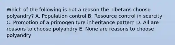 Which of the following is not a reason the Tibetans choose polyandry? A. Population control B. Resource control in scarcity C. Promotion of a primogeniture inheritance pattern D. All are reasons to choose polyandry E. None are reasons to choose polyandry