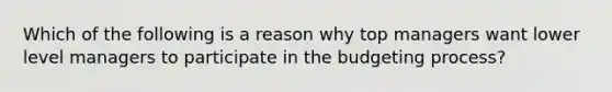 Which of the following is a reason why top managers want lower level managers to participate in the budgeting​ process?