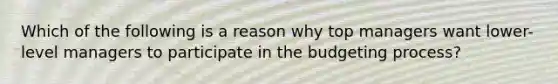 Which of the following is a reason why top managers want lower-level managers to participate in the budgeting process?