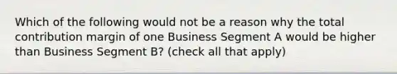 Which of the following would not be a reason why the total contribution margin of one Business Segment A would be higher than Business Segment​ B? ​(check all that​ apply)