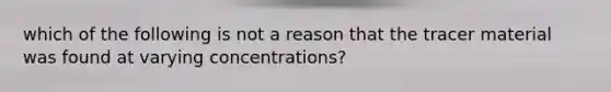 which of the following is not a reason that the tracer material was found at varying concentrations?