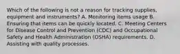 Which of the following is not a reason for tracking supplies, equipment and instruments? A. Monitoring items usage B. Ensuring that items can be quickly located. C. Meeting Centers for Disease Control and Prevention (CDC) and Occupational Safety and Health Administration (OSHA) requirements. D. Assisting with quality processes.