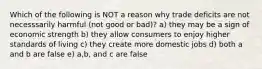 Which of the following is NOT a reason why trade deficits are not necesssarily harmful (not good or bad)? a) they may be a sign of economic strength b) they allow consumers to enjoy higher standards of living c) they create more domestic jobs d) both a and b are false e) a,b, and c are false