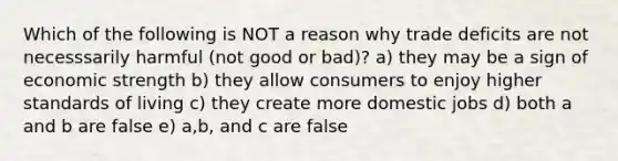 Which of the following is NOT a reason why trade deficits are not necesssarily harmful (not good or bad)? a) they may be a sign of economic strength b) they allow consumers to enjoy higher standards of living c) they create more domestic jobs d) both a and b are false e) a,b, and c are false