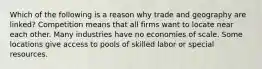 Which of the following is a reason why trade and geography are linked? Competition means that all firms want to locate near each other. Many industries have no economies of scale. Some locations give access to pools of skilled labor or special resources.