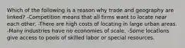 Which of the following is a reason why trade and geography are linked? -Competition means that all firms want to locate near each other. -There are high costs of locating in large urban areas. -Many industries have no economies of scale. -Some locations give access to pools of skilled labor or special resources.