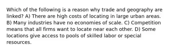 Which of the following is a reason why trade and geography are linked? A) There are high costs of locating in large urban areas. B) Many industries have no economies of scale. C) Competition means that all firms want to locate near each other. D) Some locations give access to pools of skilled labor or special resources.